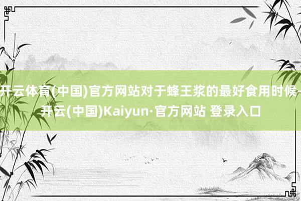 开云体育(中国)官方网站对于蜂王浆的最好食用时候-开云(中国)Kaiyun·官方网站 登录入口