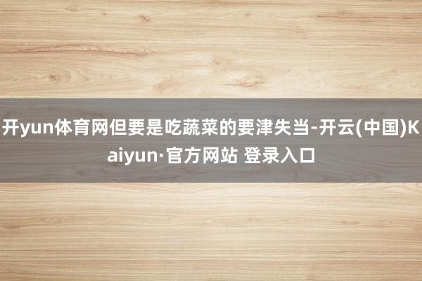 开yun体育网但要是吃蔬菜的要津失当-开云(中国)Kaiyun·官方网站 登录入口