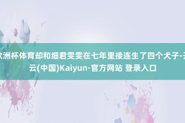 欧洲杯体育却和细君雯雯在七年里接连生了四个犬子-开云(中国)Kaiyun·官方网站 登录入口