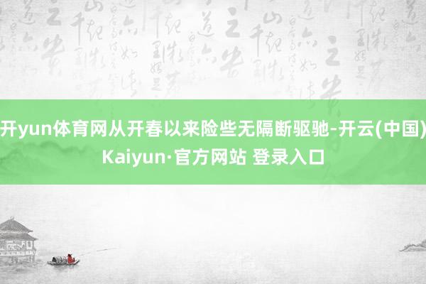 开yun体育网从开春以来险些无隔断驱驰-开云(中国)Kaiyun·官方网站 登录入口
