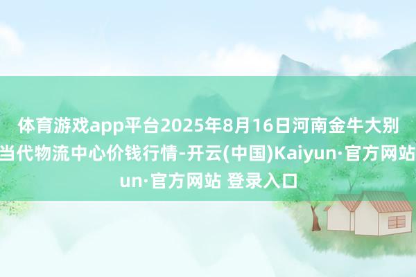 体育游戏app平台2025年8月16日河南金牛大别山农家具当代物流中心价钱行情-开云(中国)Kaiyun·官方网站 登录入口