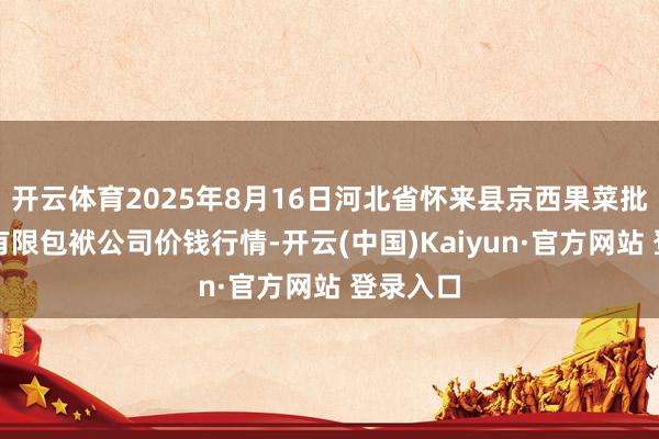 开云体育2025年8月16日河北省怀来县京西果菜批发市集有限包袱公司价钱行情-开云(中国)Kaiyun·官方网站 登录入口