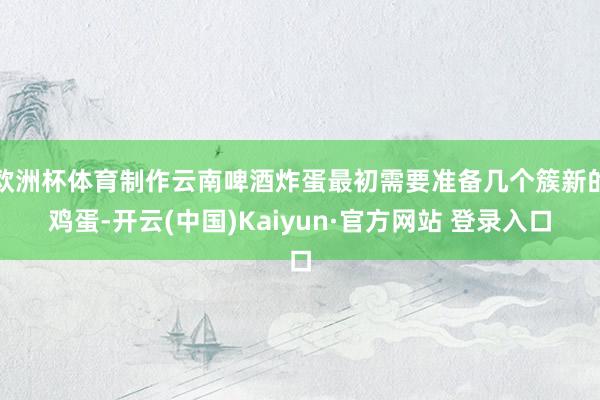 欧洲杯体育制作云南啤酒炸蛋最初需要准备几个簇新的鸡蛋-开云(中国)Kaiyun·官方网站 登录入口