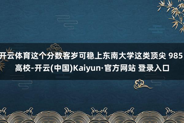 开云体育这个分数客岁可稳上东南大学这类顶尖 985 高校-开云(中国)Kaiyun·官方网站 登录入口