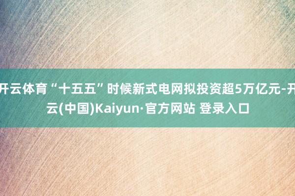 开云体育“十五五”时候新式电网拟投资超5万亿元-开云(中国)Kaiyun·官方网站 登录入口