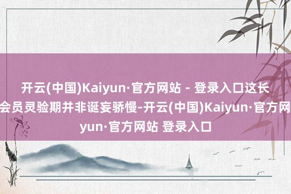 开云(中国)Kaiyun·官方网站 - 登录入口这长达数十年的会员灵验期并非诞妄骄慢-开云(中国)Kaiyun·官方网站 登录入口
