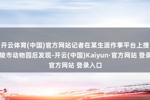 开云体育(中国)官方网站记者在某生涯作事平台上搜索铜陵市动物园后发现-开云(中国)Kaiyun·官方网站 登录入口