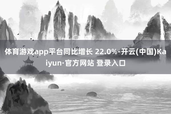 体育游戏app平台同比增长 22.0%-开云(中国)Kaiyun·官方网站 登录入口