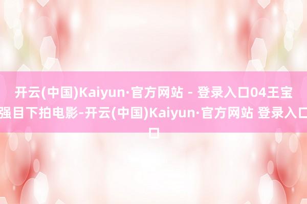 开云(中国)Kaiyun·官方网站 - 登录入口04王宝强目下拍电影-开云(中国)Kaiyun·官方网站 登录入口