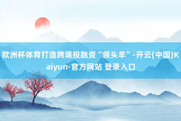 欧洲杯体育打造跨境投融资“领头羊”-开云(中国)Kaiyun·官方网站 登录入口