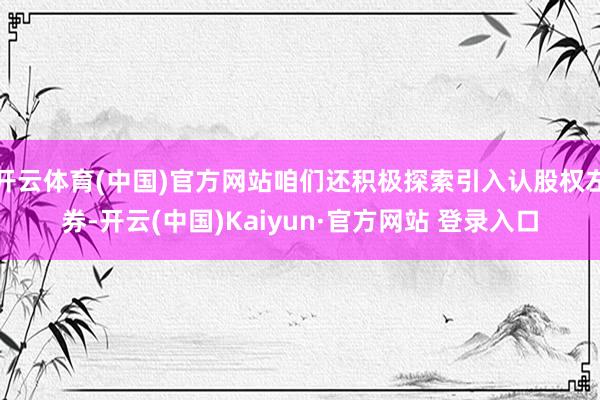 开云体育(中国)官方网站咱们还积极探索引入认股权左券-开云(中国)Kaiyun·官方网站 登录入口