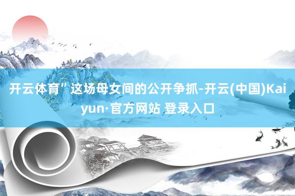 开云体育”这场母女间的公开争抓-开云(中国)Kaiyun·官方网站 登录入口