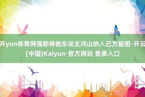 开yun体育网强即将他东谈主河山纳入己方版图-开云(中国)Kaiyun·官方网站 登录入口