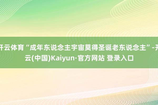 开云体育“成年东说念主宇宙莫得圣诞老东说念主”-开云(中国)Kaiyun·官方网站 登录入口