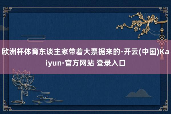 欧洲杯体育东谈主家带着大票据来的-开云(中国)Kaiyun·官方网站 登录入口