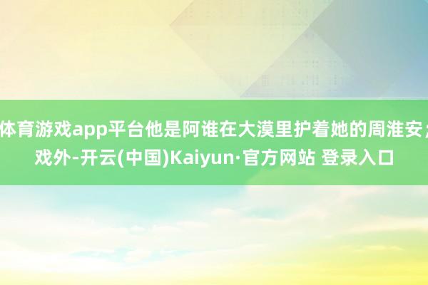 体育游戏app平台他是阿谁在大漠里护着她的周淮安；戏外-开云(中国)Kaiyun·官方网站 登录入口