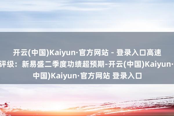 开云(中国)Kaiyun·官方网站 - 登录入口高速光模块运行增长壹评级：新易盛二季度功绩超预期-开云(中国)Kaiyun·官方网站 登录入口
