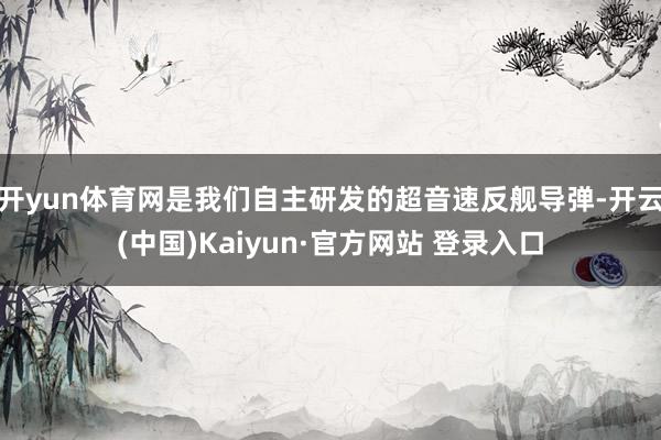 开yun体育网是我们自主研发的超音速反舰导弹-开云(中国)Kaiyun·官方网站 登录入口