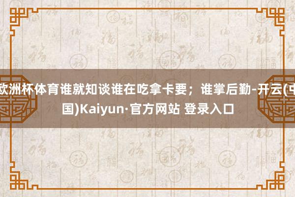 欧洲杯体育谁就知谈谁在吃拿卡要；谁掌后勤-开云(中国)Kaiyun·官方网站 登录入口