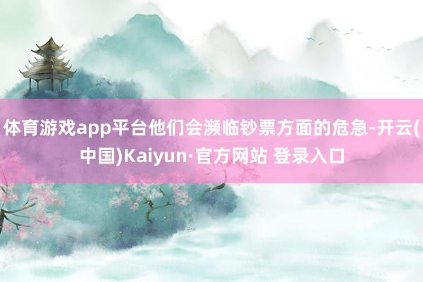 体育游戏app平台他们会濒临钞票方面的危急-开云(中国)Kaiyun·官方网站 登录入口