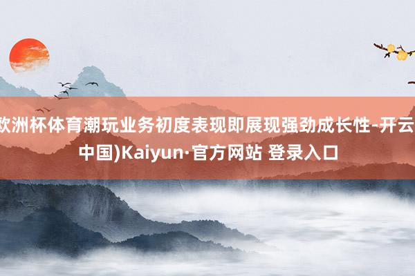 欧洲杯体育潮玩业务初度表现即展现强劲成长性-开云(中国)Kaiyun·官方网站 登录入口