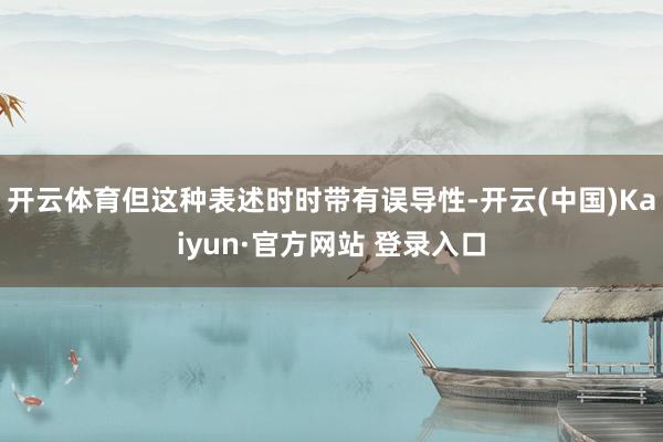 开云体育但这种表述时时带有误导性-开云(中国)Kaiyun·官方网站 登录入口