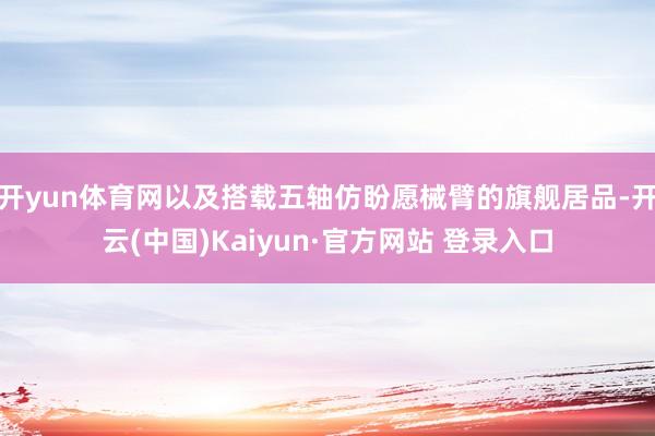 开yun体育网以及搭载五轴仿盼愿械臂的旗舰居品-开云(中国)Kaiyun·官方网站 登录入口