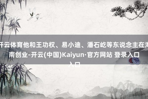 开云体育他和王功权、易小迪、潘石屹等东说念主在海南创业-开云(中国)Kaiyun·官方网站 登录入口