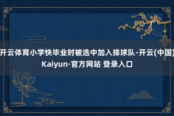 开云体育小学快毕业时被选中加入排球队-开云(中国)Kaiyun·官方网站 登录入口