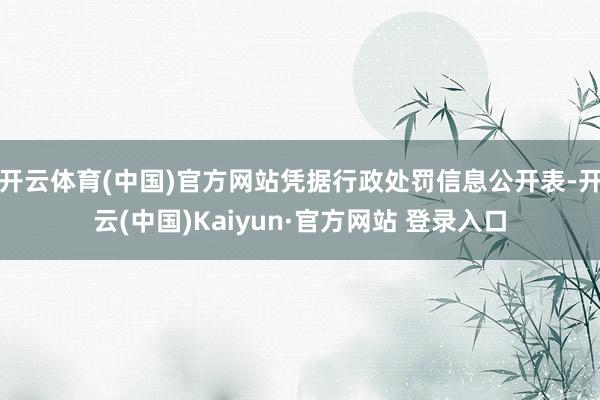 开云体育(中国)官方网站凭据行政处罚信息公开表-开云(中国)Kaiyun·官方网站 登录入口