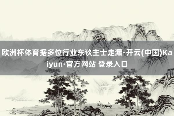 欧洲杯体育据多位行业东谈主士走漏-开云(中国)Kaiyun·官方网站 登录入口