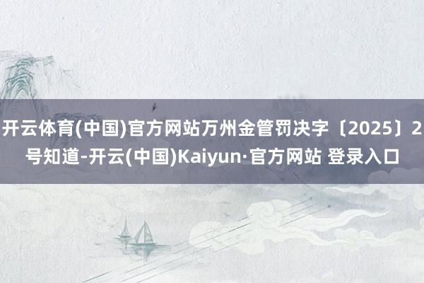 开云体育(中国)官方网站万州金管罚决字〔2025〕2号知道-开云(中国)Kaiyun·官方网站 登录入口