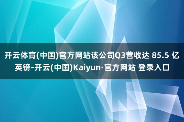 开云体育(中国)官方网站该公司Q3营收达 85.5 亿英镑-开云(中国)Kaiyun·官方网站 登录入口