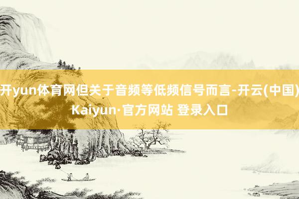 开yun体育网但关于音频等低频信号而言-开云(中国)Kaiyun·官方网站 登录入口