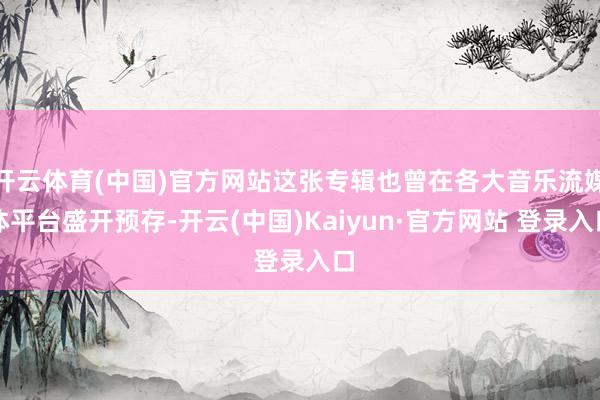 开云体育(中国)官方网站这张专辑也曾在各大音乐流媒体平台盛开预存-开云(中国)Kaiyun·官方网站 登录入口