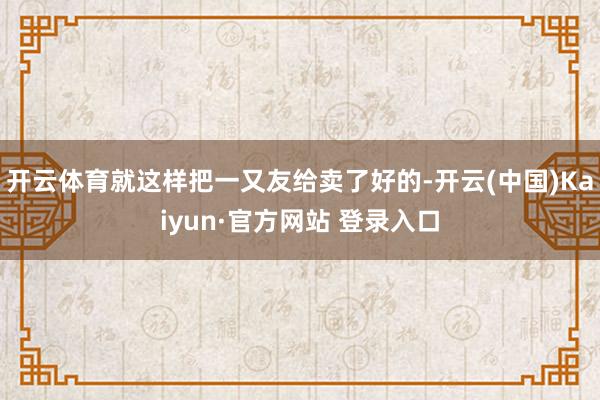 开云体育就这样把一又友给卖了好的-开云(中国)Kaiyun·官方网站 登录入口