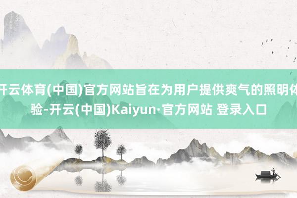 开云体育(中国)官方网站旨在为用户提供爽气的照明体验-开云(中国)Kaiyun·官方网站 登录入口