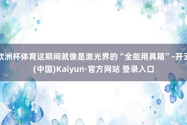 欧洲杯体育这期间就像是激光界的“全能用具箱”-开云(中国)Kaiyun·官方网站 登录入口