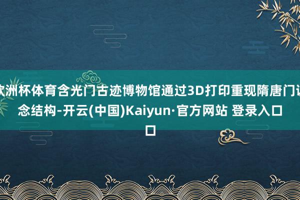 欧洲杯体育含光门古迹博物馆通过3D打印重现隋唐门说念结构-开云(中国)Kaiyun·官方网站 登录入口