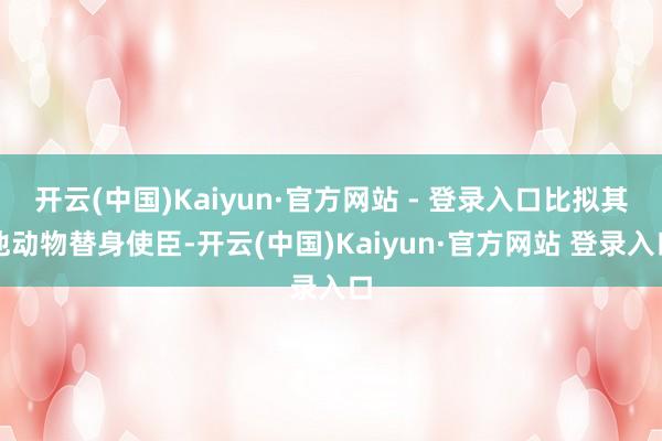 开云(中国)Kaiyun·官方网站 - 登录入口比拟其他动物替身使臣-开云(中国)Kaiyun·官方网站 登录入口