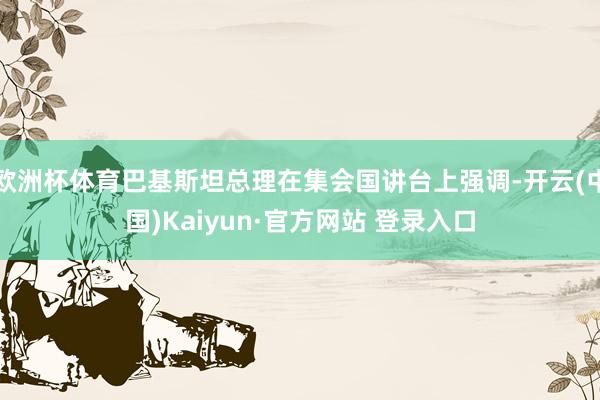欧洲杯体育巴基斯坦总理在集会国讲台上强调-开云(中国)Kaiyun·官方网站 登录入口
