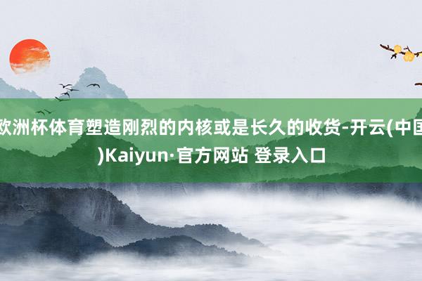 欧洲杯体育塑造刚烈的内核或是长久的收货-开云(中国)Kaiyun·官方网站 登录入口