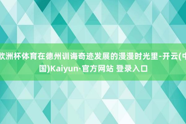欧洲杯体育在德州训诲奇迹发展的漫漫时光里-开云(中国)Kaiyun·官方网站 登录入口