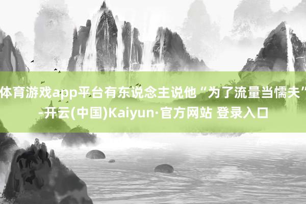 体育游戏app平台有东说念主说他“为了流量当懦夫”-开云(中国)Kaiyun·官方网站 登录入口