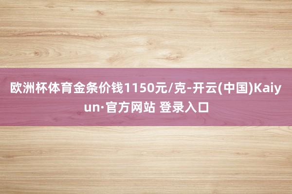 欧洲杯体育金条价钱1150元/克-开云(中国)Kaiyun·官方网站 登录入口