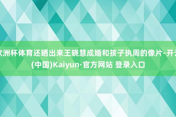 欧洲杯体育还晒出来王晓慧成婚和孩子执周的像片-开云(中国)Kaiyun·官方网站 登录入口