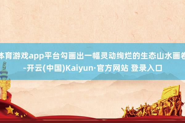 体育游戏app平台勾画出一幅灵动绚烂的生态山水画卷-开云(中国)Kaiyun·官方网站 登录入口