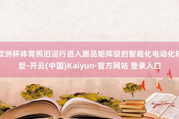 欧洲杯体育照旧运行进入居品矩阵级的智能化电动化转型-开云(中国)Kaiyun·官方网站 登录入口