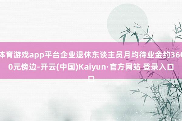 体育游戏app平台企业退休东谈主员月均待业金约3600元傍边-开云(中国)Kaiyun·官方网站 登录入口