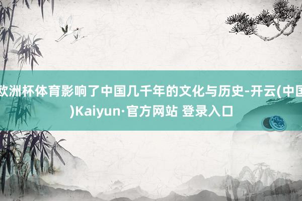 欧洲杯体育影响了中国几千年的文化与历史-开云(中国)Kaiyun·官方网站 登录入口